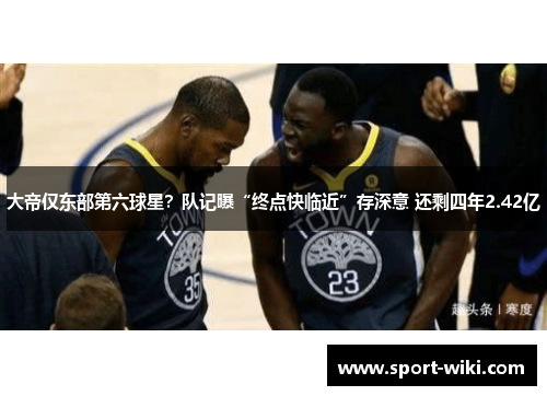 大帝仅东部第六球星？队记曝“终点快临近”存深意 还剩四年2.42亿