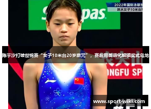 陈芋汐打破世锦赛“女子10米台20岁魔咒”，赛后用英语化解颁奖式乌龙